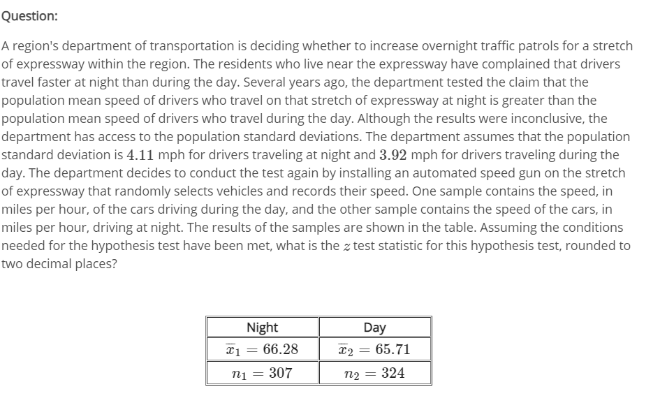 Question:
A region's department of transportation is deciding whether to increase overnight traffic patrols for a stretch
of expressway within the region. The residents who live near the expressway have complained that drivers
travel faster at night than during the day. Several years ago, the department tested the claim that the
population mean speed of drivers who travel on that stretch of expressway at night is greater than the
population mean speed of drivers who travel during the day. Although the results were inconclusive, the
department has access to the population standard deviations. The department assumes that the population
standard deviation is 4.11 mph for drivers traveling at night and 3.92 mph for drivers traveling during the
day. The department decides to conduct the test again by installing an automated speed gun on the stretch
of expressway that randomly selects vehicles and records their speed. One sample contains the speed, in
miles per hour, of the cars driving during the day, and the other sample contains the speed of the cars, in
miles per hour, driving at night. The results of the samples are shown in the table. Assuming the conditions
needed for the hypothesis test have been met, what is the z test statistic for this hypothesis test, rounded to
two decimal places?
Night
Day
xi = 66.28
x2 = 65.71
n1
307
n2 :
324
