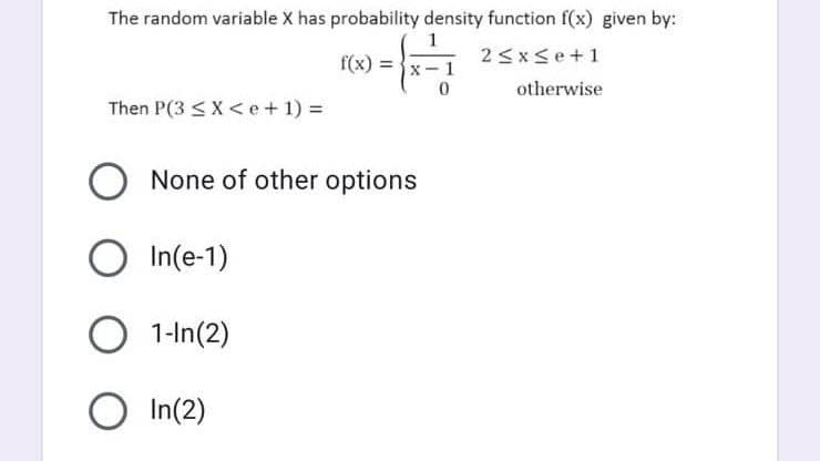 The random variable X has probability density function f(x) given by:
f(x) = }x-1
2<x<e+1
otherwise
Then P(3 < X<e+ 1) =
None of other options
O In(e-1)
O 1-In(2)
O In(2)
