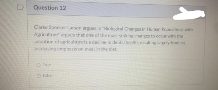 Question 12
Clarke Spencer Larson argues in "Biological Changes in Human Populations with
Agriculture" argues that one of the most striking changes to occur with the
adoption of agriculture is a decline in dental health, resulting largely from an
increasing emphasis on meat in the diet.
O True
O False
