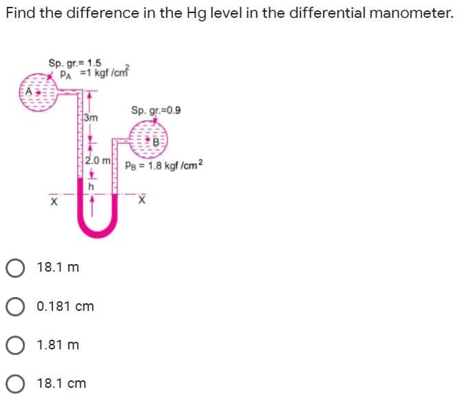 Find the difference in the Hg level in the differential manometer.
Sp. gr.= 1.5
PA =1 kgf /cnf
3m
Sp. gr.=0.9
2.0 m
Pe = 1.8 kgf /cm2
X
O 18.1 m
O 0.181 cm
O 1.81 m
O 18.1 cm
