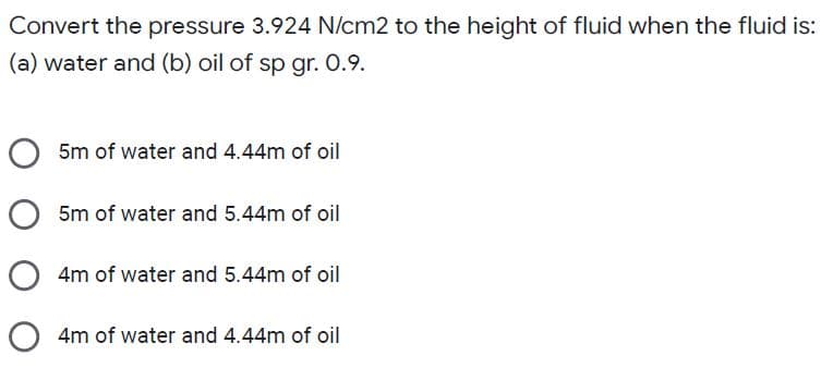 Convert the pressure 3.924 N/cm2 to the height of fluid when the fluid is:
(a) water and (b) oil of sp gr. 0.9.
5m of water and 4.44m of oil
5m of water and 5.44m of oil
4m of water and 5.44m of oil
O 4m of water and 4.44m of oil
