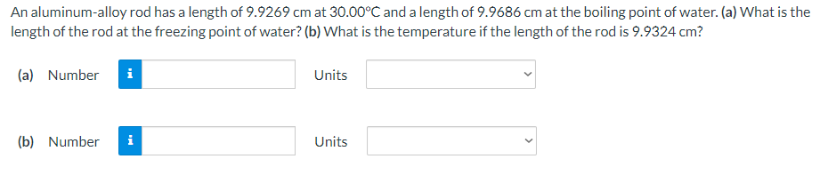 An aluminum-alloy rod has a length of 9.9269 cm at 30.00°C and a length of 9.9686 cm at the boiling point of water. (a) What is the
length of the rod at the freezing point of water? (b) What is the temperature if the length of the rod is 9.9324 cm?
(a) Number
(b) Number i
Units
Units