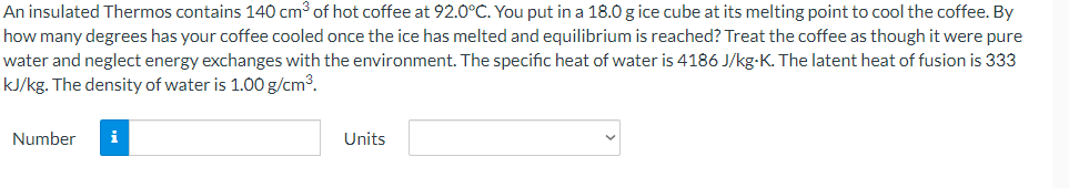 An insulated Thermos contains 140 cm³ of hot coffee at 92.0°C. You put in a 18.0 g ice cube at its melting point to cool the coffee. By
how many degrees has your coffee cooled once the ice has melted and equilibrium is reached? Treat the coffee as though it were pure
water and neglect energy exchanges with the environment. The specific heat of water is 4186 J/kg-K. The latent heat of fusion is 333
kJ/kg. The density of water is 1.00 g/cm³.
Number
i
Units