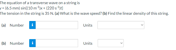 The equation of a transverse wave on a string is
(6.5 mm) sin[(10 m²¹)x+ (220 s¹)t]
The tension in the string is 35 N. (a) What is the wave speed? (b) Find the linear density of this string.
(a) Number i
(b) Number
Units
Units