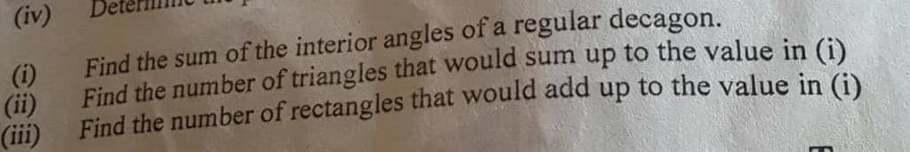 (iv)
(i)
Find the sum of the interior angles of a regular decagon.
(ii)
Find the number of triangles that would sum up to the value in (i)
(iii)
Find the number of rectangles that would add up to the value in (i).
