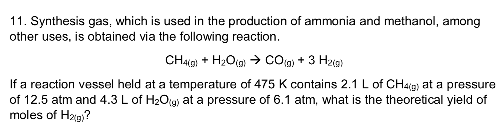 11. Synthesis gas, which is used in the production of ammonia and methanol, among
other uses, is obtained via the following reaction.
CH4(9) + H2O(g) → CO(g) + 3 H2(g)
If a reaction vessel held at a temperature of 475 K contains 2.1 L of CH4(g) at a pressure
of 12.5 atm and 4.3 L of H2O(g) at a pressure of 6.1 atm, what is the theoretical yield of
moles of H2(g)?
