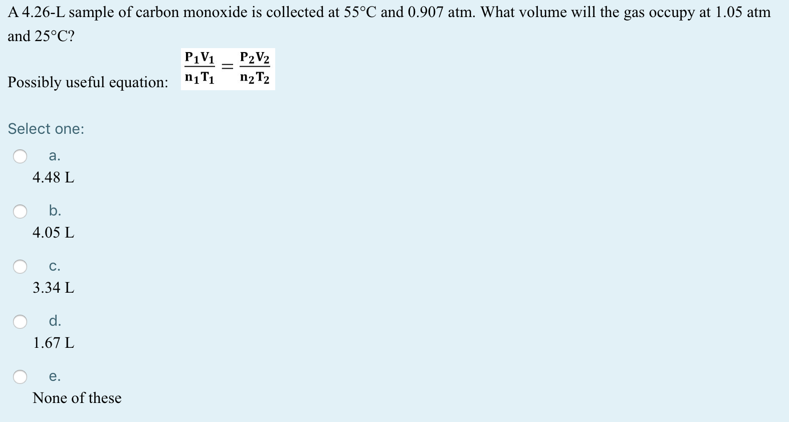 A 4.26-L sample of carbon monoxide is collected at 55°C and 0.907 atm. What volume will the gas occupy at 1.05 atm
and 25°C?
P1V1
P2V2
n2 T2
Possibly useful equation: "1T1
Select one:
a.
4.48 L
b.
4.05 L
C.
3.34 L
d.
1.67 L
e.
None of these
