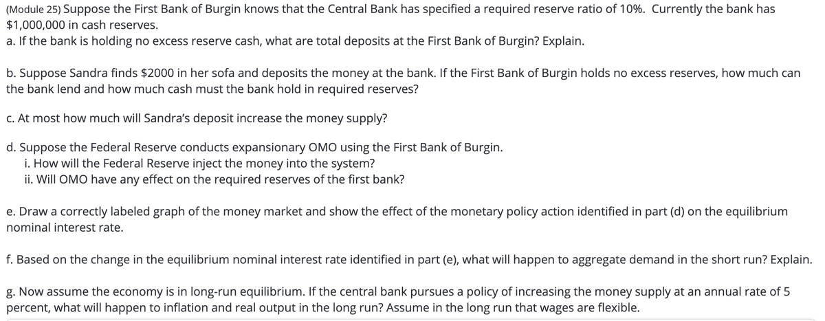 (Module 25) Suppose the First Bank of Burgin knows that the Central Bank has specified a required reserve ratio of 10%. Currently the bank has
$1,000,000 in cash reserves.
a. If the bank is holding no excess reserve cash, what are total deposits at the First Bank of Burgin? Explain.
b. Suppose Sandra finds $2000 in her sofa and deposits the money at the bank. If the First Bank of Burgin holds no excess reserves, how much can
the bank lend and how much cash must the bank hold in required reserves?
c. At most how much will Sandra's deposit increase the money supply?
d. Suppose the Federal Reserve conducts expansionary OMO using the First Bank of Burgin.
i. How will the Federal Reserve inject the money into the system?
ii. Will OMO have any effect on the required reserves of the first bank?
e. Draw a correctly labeled graph of the money market and show the effect of the monetary policy action identified in part (d) on the equilibrium
nominal interest rate.
f. Based on the change in the equilibrium nominal interest rate identified in part (e), what will happen to aggregate demand in the short run? Explain.
g. Now assume the economy is in long-run equilibrium. If the central bank pursues a policy of increasing the money supply at an annual rate of 5
percent, what will happen to inflation and real output in the long run? Assume in the long run that wages are flexible.
