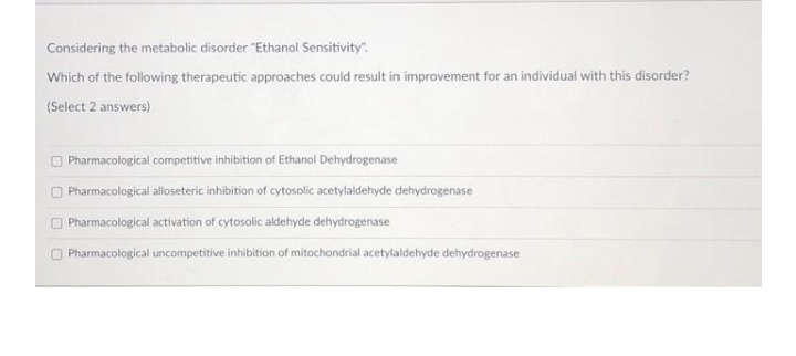 Considering the metabolic disorder "Ethanol Sensitivity".
Which of the following therapeutic approaches could result in improvement for an individual with this disorder?
(Select 2 answers)
O Pharmacological competitive inhibition of Ethanol Dehydrogenase
O Pharmacological alloseteric inhibition of cytosolic acetylaldehyde dehydrogenase
O Pharmacological activation of cytosolic aldehyde dehydrogenase
O Pharmacological uncompetitive inhibition of mitochondrial acetylaldehyde dehydrogenase

