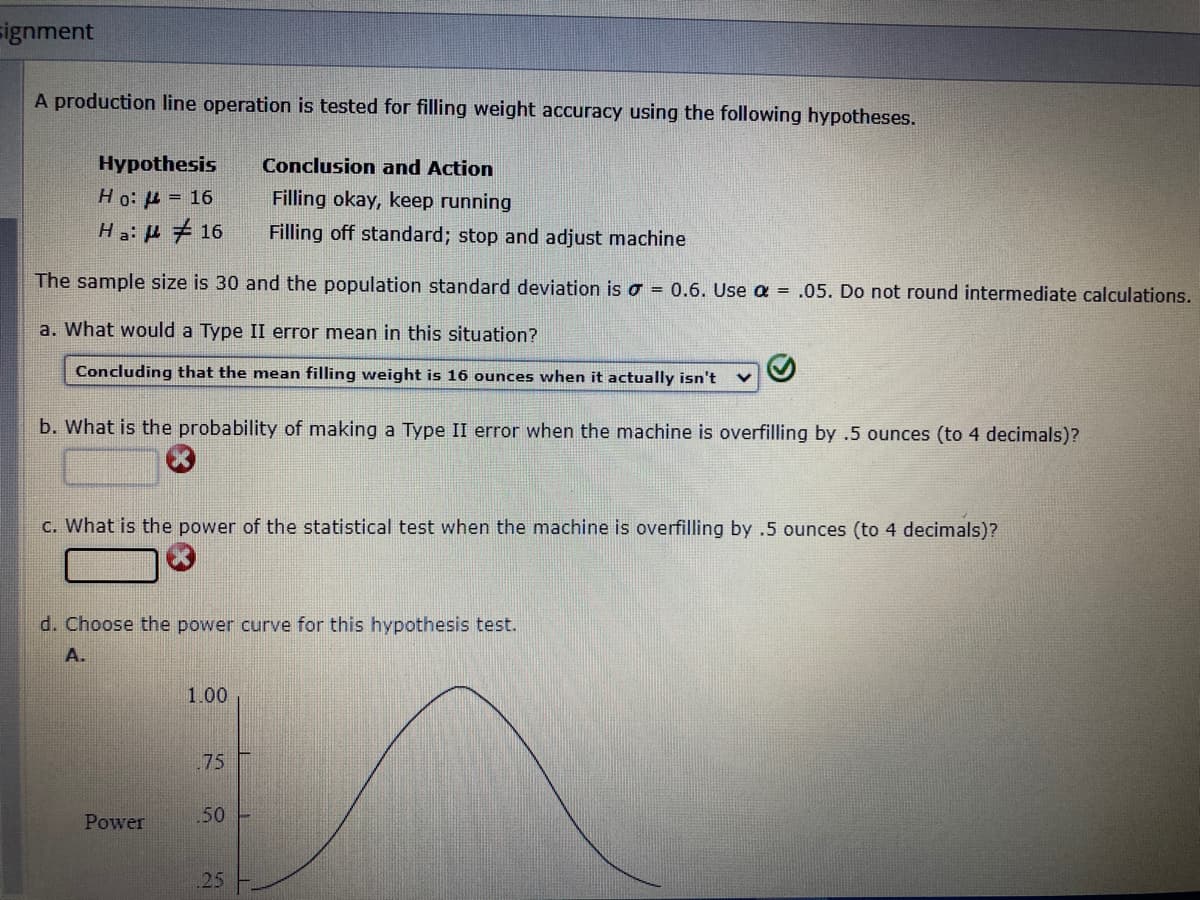 signment
A production line operation is tested for filling weight accuracy using the following hypotheses.
Hypothesis
Conclusion and Action
Ho: μ = 16
Filling okay, keep running
Ha: #16
Filling off standard; stop and adjust machine
The sample size is 30 and the population standard deviation is = 0.6. Use a = .05. Do not round intermediate calculations.
a. What would a Type II error mean in this situation?
Concluding that the mean filling weight is 16 ounces when it actually isn't
b. What is the probability of making a Type II error when the machine is overfilling by .5 ounces (to 4 decimals)?
c. What is the power of the statistical test when the machine is overfilling by .5 ounces (to 4 decimals)?
d. Choose the power curve for this hypothesis test.
A.
1.00
.75
.50 -
25
Power