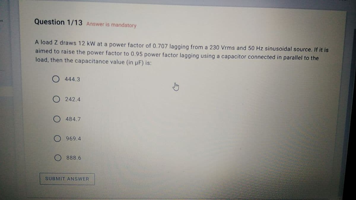 Question 1/13 Answer is mandatory
A load Z draws 12 kW at a power factor of 0.707 lagging from a 230 Vrms and 50 Hz sinusoidal source. If it is
aimed to raise the power factor to 0.95 power factor lagging using a capacitor connected in parallel to the
load, then the capacitance value (in uF) is:
444.3
242.4
484.7
969.4
888.6
SUBMIT ANSWER
