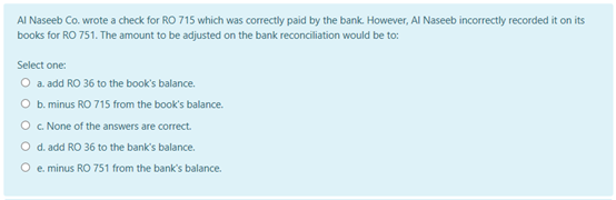 AI Naseeb Co. wrote a check for RO 715 which was correctly paid by the bank. However, Al Naseeb incorrectly recorded it on its
books for RO 751. The amount to be adjusted on the bank reconciliation would be to:
Select one:
O a. add RO 36 to the book's balance.
O b. minus RO 715 from the book's balance.
O . None of the answers are correct.
O d. add RO 36 to the bank's balance.
e. minus RO 751 from the bank's balance.
