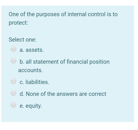 One of the purposes of internal control is to
protect:
Select one:
a. assets.
b. all statement of financial position
accounts.
c. liabilities.
d. None of the answers are correct
