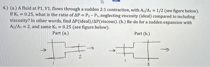 4.) (a.) A fluid at P1, V1, flows through a sudden 2:1 contraction, with A2/A1 = 1/2 (see figure below).
If KL = 0.25, what is the ratio of AP = P2 - P1, neglecting viscosity (ideal) compared to including
viscosity? In other words, find AP(ideal)/AP(viscous). (b.) Re-do for a sudden expansion with
A2/A1 = 2, and same KL = 0.25 (see figure below).
%3!
!!
%3D
Part (a.)
Part (b.)
2.
