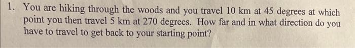 1. You are hiking through the woods and you travel 10 km at 45 degrees at which
point you then travel 5 km at 270 degrees. How far and in what direction do you
have to travel to get back to your starting point?
