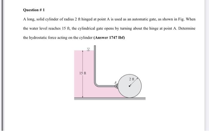 Question # 1
A long, solid cylinder of radius 2 ft hinged at point A is used as an automatic gate, as shown in Fig. When
the water level reaches 15 ft, the cylindrical gate opens by turning about the hinge at point A. Determine
the hydrostatic force acting on the cylinder (Answer 1747 Ibf)
Lo
15 ft
2ft
