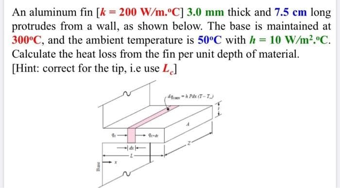 An aluminum fin [k = 200 W/m.°C] 3.0 mm thick and 7.5 cm long
protrudes from a wall, as shown below. The base is maintained at
300°C, and the ambient temperature is 50°C with h = 10 W/m2.°C.
Calculate the heat loss from the fin per unit depth of material.
[Hint: correct for the tip, i.e use L]
de
