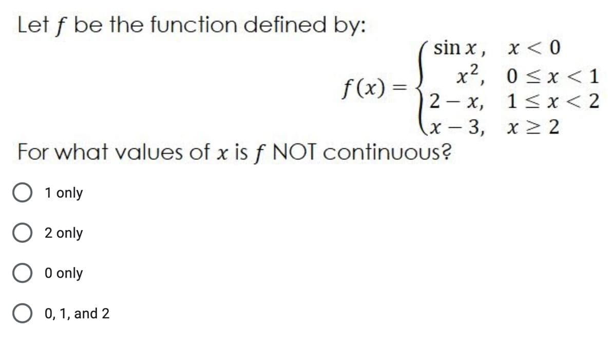 Let f be the function defined by:
sin x, x <0
x2, 0 <x < 1
f (x) =
2 - x,
1 <x < 2
х — 3, х> 2
For what values of x is f NOT continuous?
1 only
2 only
0 only
0, 1, and 2
