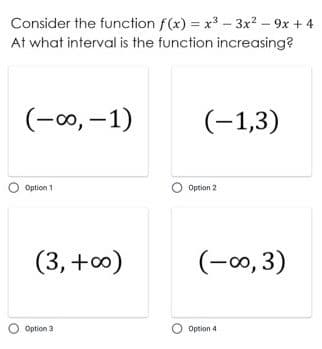 Consider the function f(x) = x3 - 3x² – 9x + 4
At what interval is the function increasing?
(-00, –1)
(-1,3)
Option 1
Option 2
(3, +0)
(-0, 3)
Option 3
Option 4
