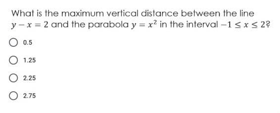 What is the maximum vertical distance between the line
y - x = 2 and the parabola y = x² in the interval –1 < x < 2?
O 0.5
O 1.25
O 2.25
O 2.75
