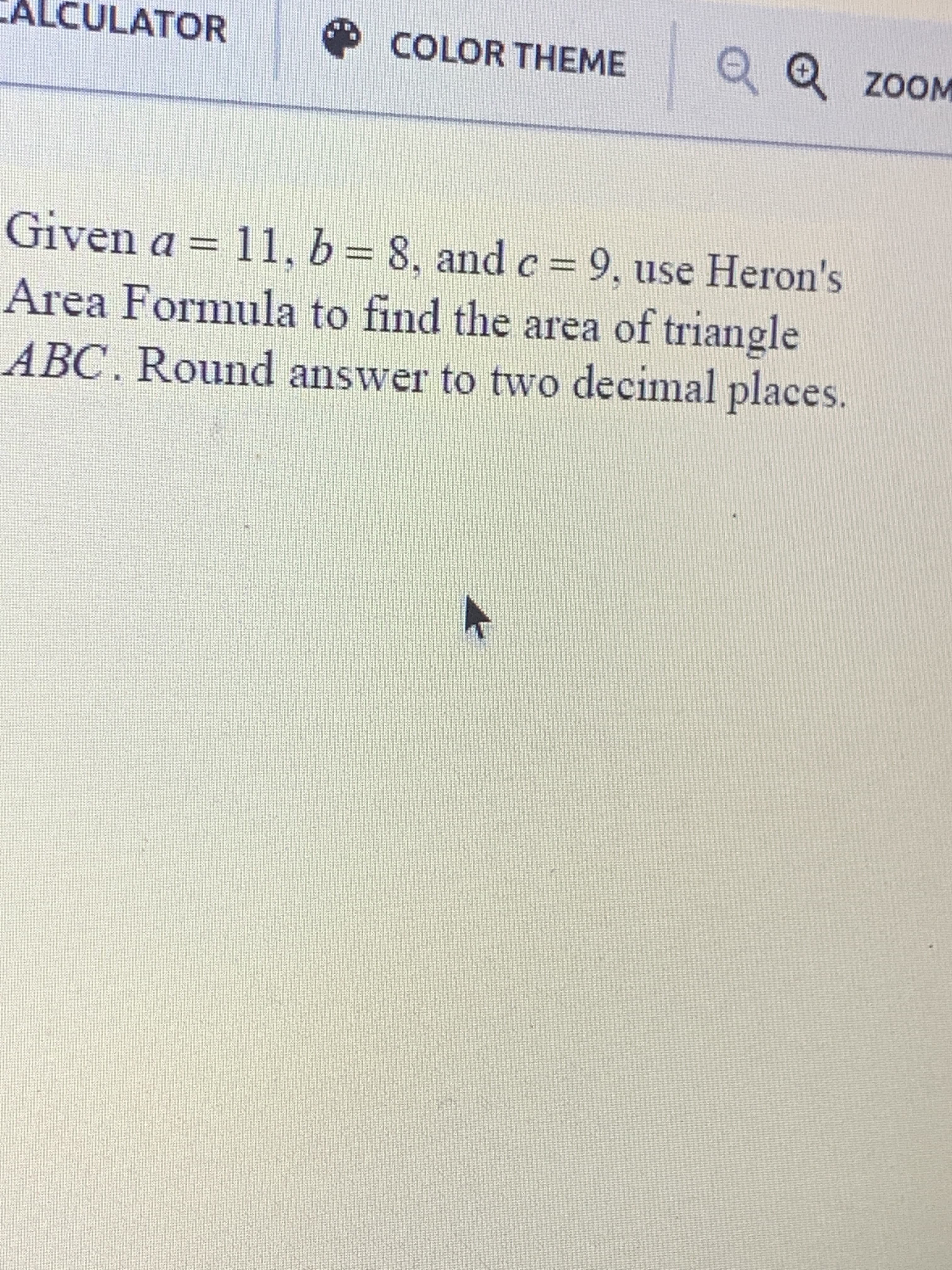 Given a = 11, b= 8, and c = 9, use Heron's
Area Formula to find the area of triangle
%3D
ABC. Round answer to two decimal places.
