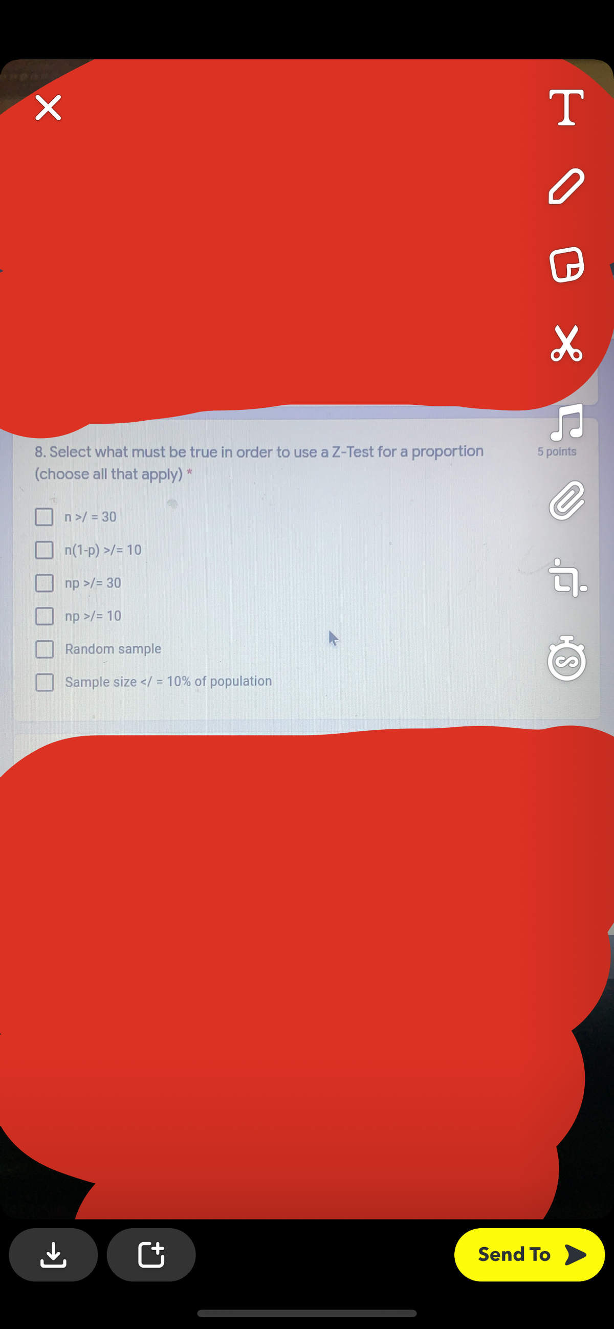 T
8. Select what must be true in order to use a Z-Test for a proportion
5 points
(choose all that apply) *
n>/ = 30
n(1-p) >/= 10
句.
np >/= 30
np >/= 10
Random sample
Sample size </ = 10% of population
Send To
→]
