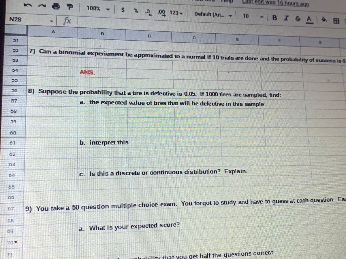 Last edit was 16 hours ago
100% - $ %0.000 123-
fx 1
Default (Ari
|10
-BISA
4.田
N28
51
52
7) Can a binomial experiement be approximated to a normal if 10 trials are done and the probability of success is 0
53
34
ANS:
55
50
8) Suppose the probability that a tire is defective is 0.05. If 1000 tires are sampled, find:
57
a. the expected value of tires that will be defective in this sample
58
59
60
01
b. interpret this
02
63
04
c. Is this a discrete or continuous distribution? Explain.
05
07
9) You take a 50 question multiple choice exam. You forgot to study and have to guess at each question. EaC
68
69
a. What is your expected score?
70
71
nhahilitu that you get half the questions corect
