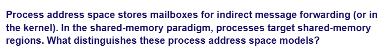 Process address space stores mailboxes for indirect message forwarding (or in
the kernel). In the shared-memory paradigm, processes target shared-memory
regions. What distinguishes these process address space models?