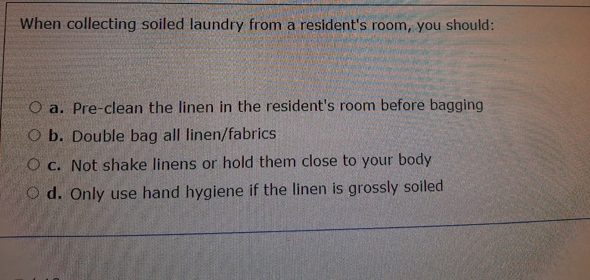 When collecting soiled laundry from a resident's room, you should:
O a. Pre-clean the linen in the resident's room before bagging
O b. Double bag all linen/fabrics
O c. Not shake linens or hold them close to your body
O d. Only use hand hygiene if the linen is grossly soiled
