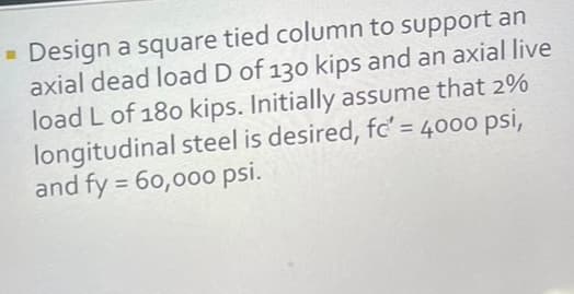 Design a square tied column to support an
axial dead load D of 130 kips and an axial live
load L of 180 kips. Initially assume that 2%
longitudinal steel is desired, fc' = 4000 psi,
and fy = 60,000 psi.