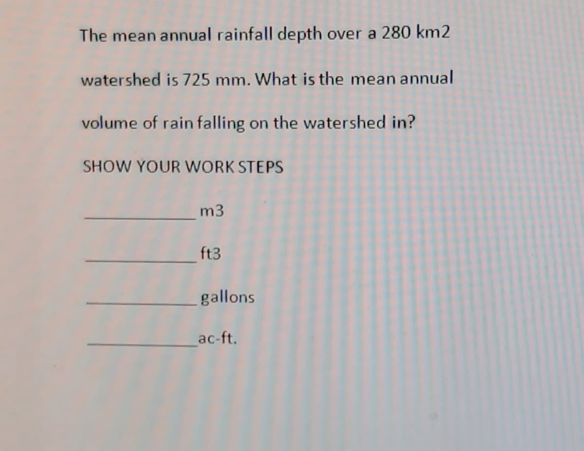The mean annual rainfall depth over a 280 km2
watershed is 725 mm. What is the mean annual
volume of rain falling on the watershed in?
SHOW YOUR WORK STEPS
m3
ft3
gallons
ac-ft.
