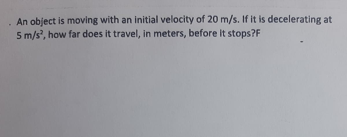 An object is moving with an initial velocity of 20 m/s. If it is decelerating at
5 m/s?, how far does it travel, in meters, before it stops?F
