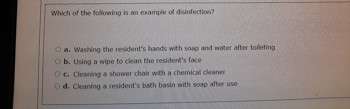 Which of the following is an example of disinfection?
a. Washing the resident's hands with soap and water after toileting
O b. Using a wipe to clean the resident's face
O c. Cleaning a shower chair with a chemical cleaner
O d. Cleaning a resident's bath basin with soap after use
