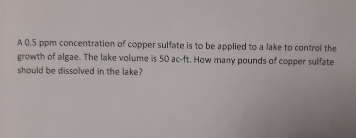 A 0.5 ppm concentration of copper sulfate is to be applied to a lake to control the
growth of algae. The lake volume is 50 ac-ft. How many pounds of copper sulfate
should be dissolved in the lake?
