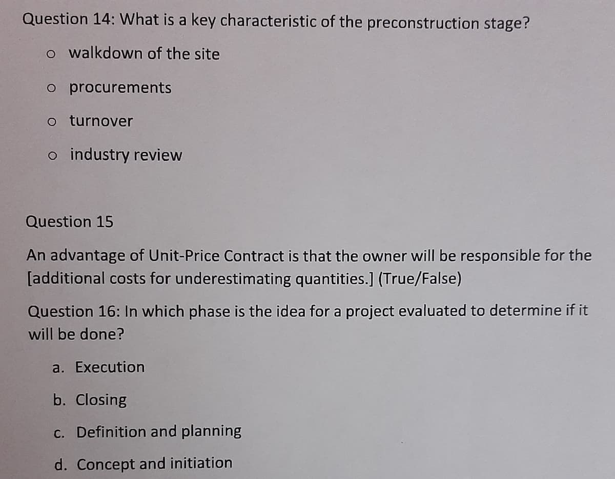 Question 14: What is a key characteristic of the preconstruction stage?
o walkdown of the site
o procurements
o turnover
o industry review
Question 15
An advantage of Unit-Price Contract is that the owner will be responsible for the
[additional costs for underestimating quantities.] (True/False)
Question 16: In which phase is the idea for a project evaluated to determine if it
will be done?
a. Execution
b. Closing
c. Definition and planning
d. Concept and initiation
