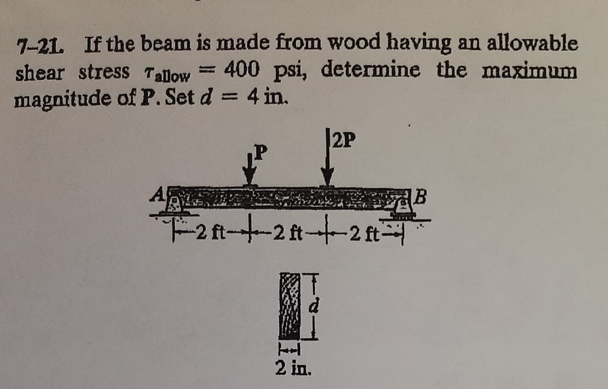 7-21. If the beam is made from wood having an allowable
= 400 psi, determine the maximum
shear stress Talow
magnitude of P. Set d = 4 in.
2P
A
F2ft-t-2t--2 f
2 in.
