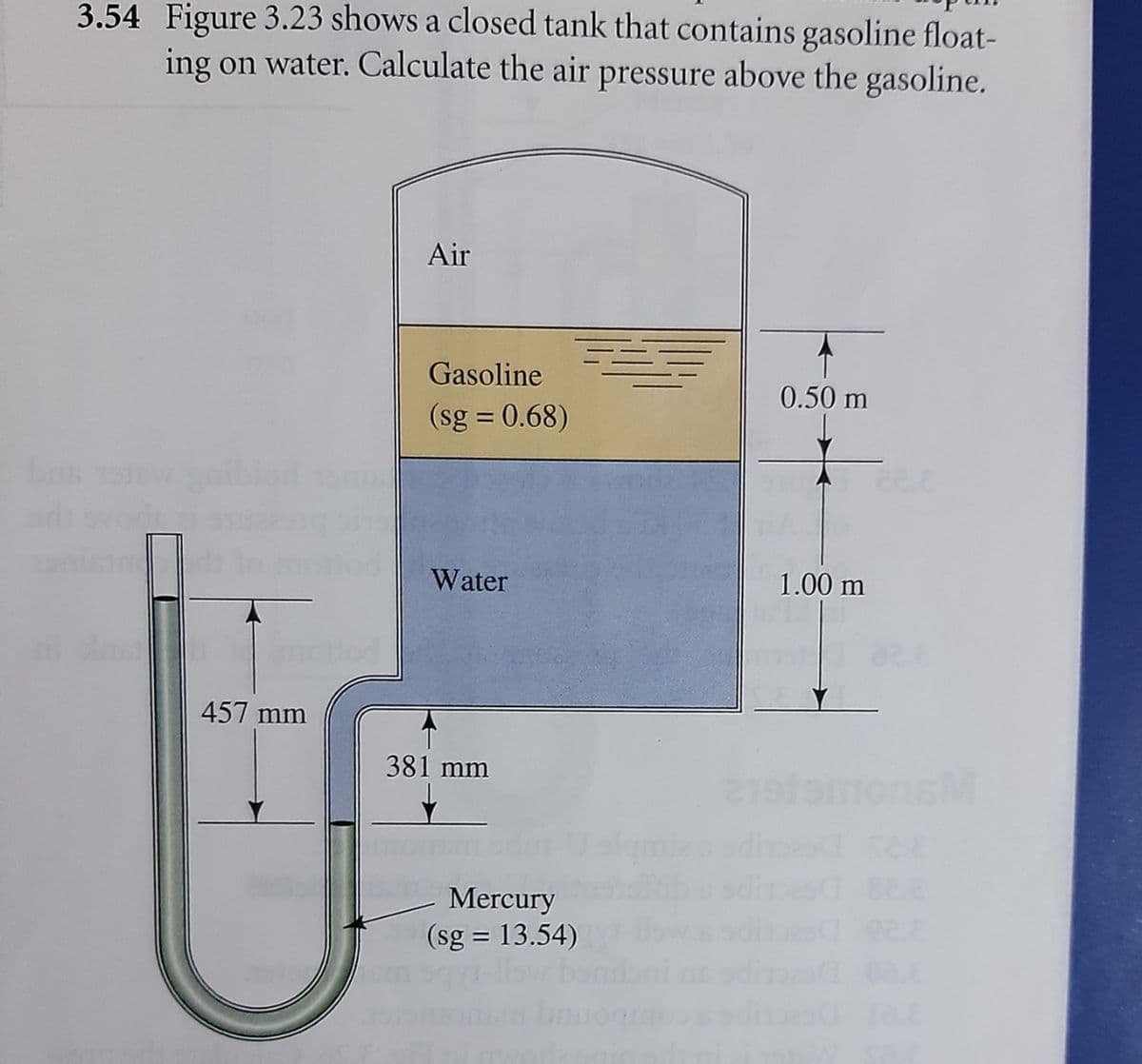 3.54 Figure 3.23 shows a closed tank that contains gasoline float-
ing on water. Calculate the air pressure above the gasoline.
Air
Gasoline
0.50 m
(sg = 0.68)
Water
1.00 m
457 mm
381 mm
SM
Mercury
(sg = 13.54)
