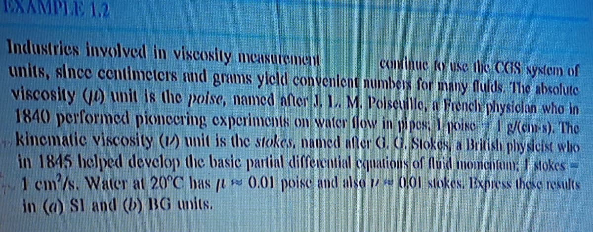 EXAMPLE 1.2
Industrics involved in viscosity measurement
units, since centimeters and grams yleld conventlent numbers for many flulds, The absolute
viscosity (10) unit is the poise, named aftor J. 1. M. Polseuille, a French physician who in
1840 performed pioncering experiments on water flow in pipes, I poisO 1 g(cm-s). The
kinematic viscosity (1) unit is the stokes, named after G. O. Stokes, a British physicist who
in 1845 helped develop the basic partial differential «quations of fluid momientun, 1 stokes-
1 cm/s. Water at 20°C has t 0.01 poise and also7 001 stokes. Express these results
in (a) SI and (b) BG units.
continue to use the CGS system of
