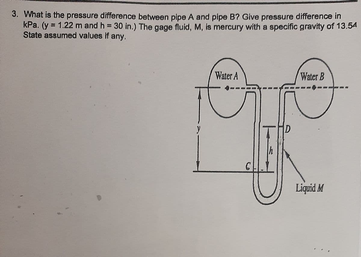 3. What is the pressure difference between pipe A and pipe B? Give pressure difference in
kPa. (y = 1.22 m and h 30 in.) The gage fluid, M, is mercury with a specific gravity of 13.54
State assumed values if any.
Water A
Water B
y
D
Liquid M
