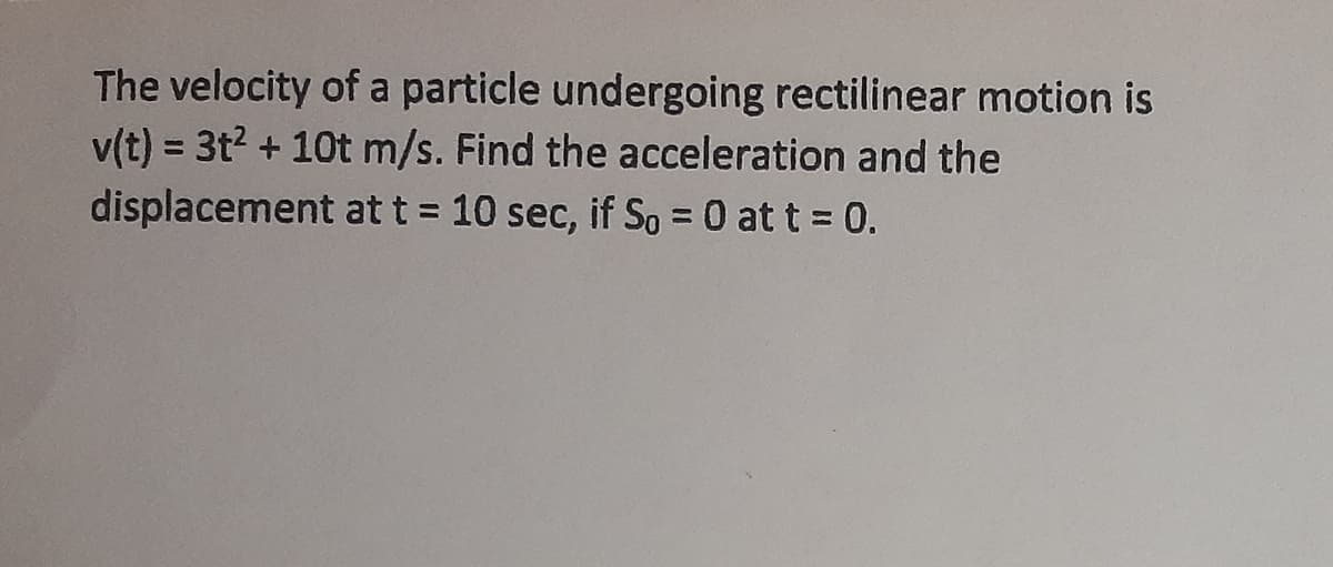 The velocity of a particle undergoing rectilinear motion is
v(t) = 3t2 + 10t m/s. Find the acceleration and the
displacement at t = 10 sec, if So = 0 at t = 0.
