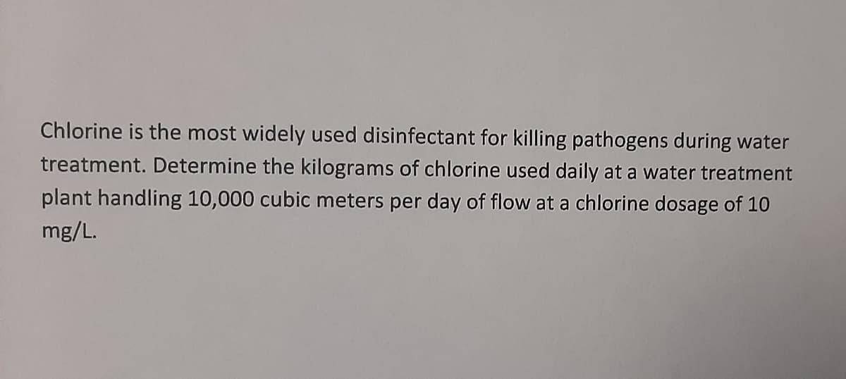 Chlorine is the most widely used disinfectant for killing pathogens during water
treatment. Determine the kilograms of chlorine used daily at a water treatment
plant handling 10,000 cubic meters per day of flow at a chlorine dosage of 10
mg/L.
