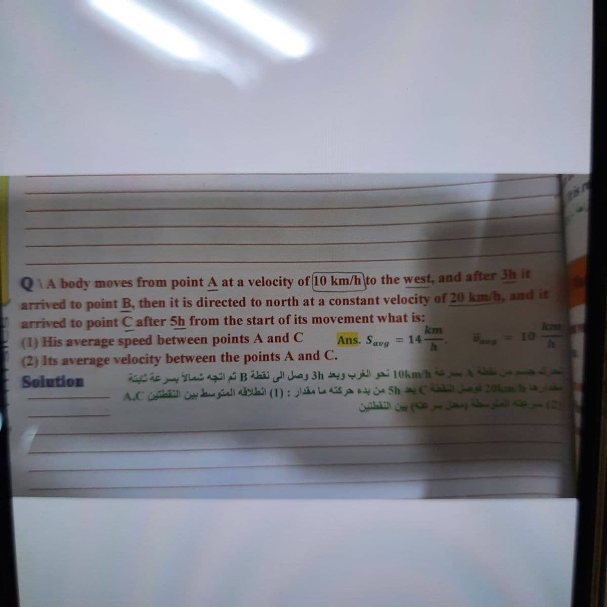 is n
QIA body moves from point A at a velocity of 10 km/h to the west, and after 3h it
arrived to point B, then it is directed to north at a constant velocity of 20 km/h, and it
arrived to point C after 5h from the start of its movement what is:
(1) His average speed between points A and C
(2) Its average velocity between the points A and C.
Solution
Ans. Savg
km
= 14
lcm
Wamg = 10
نشفة 4 بصرعة 10km h نحو الغرب وبعد 3h وصل اإلى نقطة B ثم اتجه
سقدارھا 201m b غوصل النقطة C بعد 5h من بدء حركته ما مقدار : )1( انطلاقه المتوسط بين النقطتين A.C
