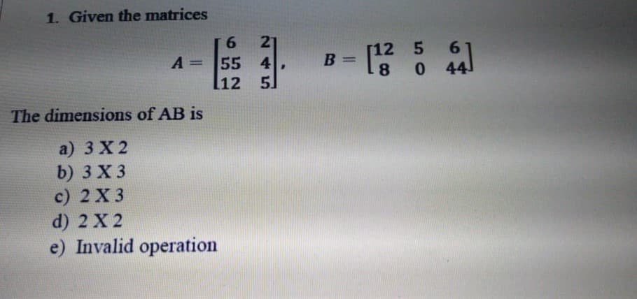 1. Given the matrices
27
55 4
[12 5
9.
[12 5 6
%3D
A =
B
%3D
8
The dimensions of AB is
a) 3 X 2
b) 3 X 3
с) 2 X3
d) 2 X 2
e) Invalid operation
