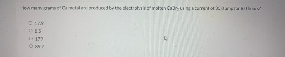 How many grams of Ca metal are produced by the electrolysis of molten CaBr2 using a current of 30.0 amp for 8.0 hours?
O 17.9
O 8.5
O 179
O 89.7
