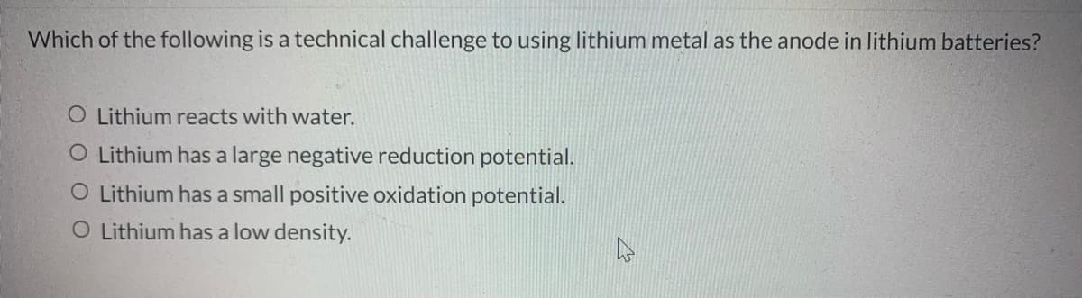 Which of the following is a technical challenge to using lithium metal as the anode in lithium batteries?
O Lithium reacts with water.
O Lithium has a large negative reduction potential.
O Lithium has a small positive oxidation potential.
O Lithium has a low density.
