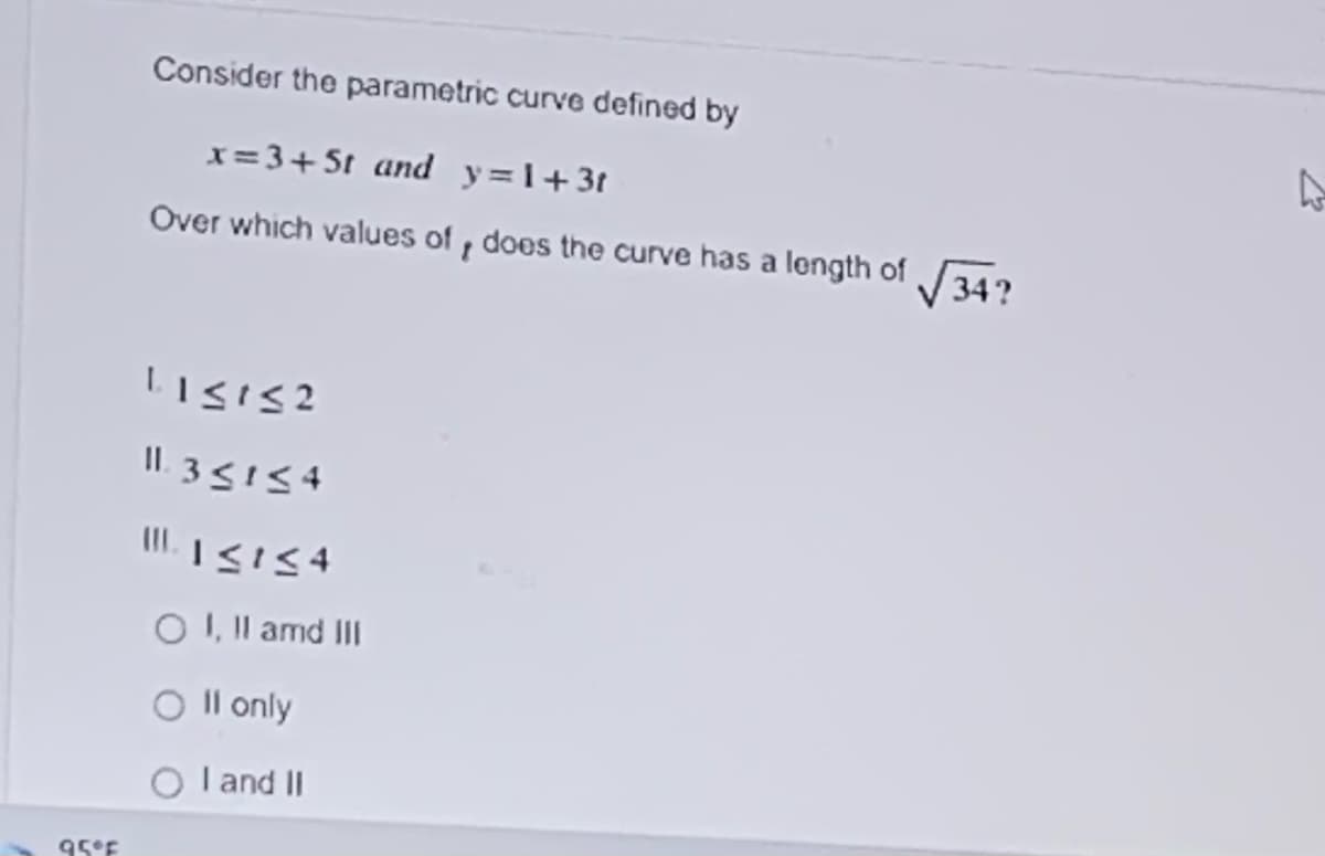 Consider the parametric curve defined by
x= 3+5t and y=1+3t
Over which values of , does the curve has a length of 34?
II. 35154
O I, Il amd III
O Il only
I and II
95°F
