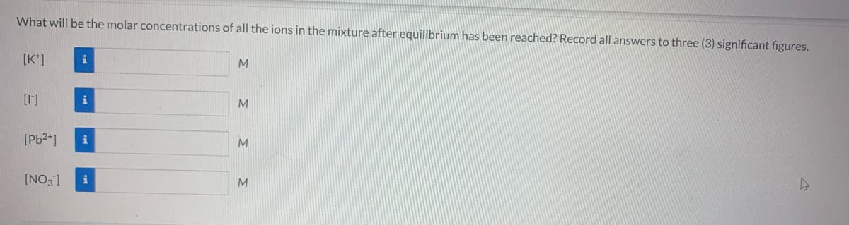 What will be the molar concentrations of all the ions in the mixture after equilibrium has been reached? Record all answers to three (3) significant figures.
[K*]
i
M
[1]
M
[Pb24]
M
[NO3]
i
