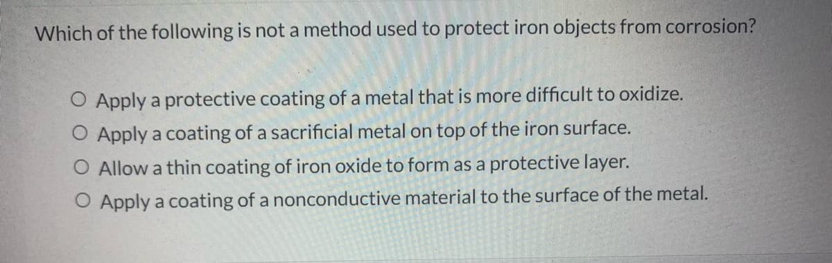 Which of the following is not a method used to protect iron objects from corrosion?
O Apply a protective coating of a metal that is more difficult to oxidize.
O Apply a coating of a sacrificial metal on top of the iron surface.
Allow a thin coating of iron oxide to form as a protective layer.
Apply a coating of a nonconductive material to the surface of the metal.
