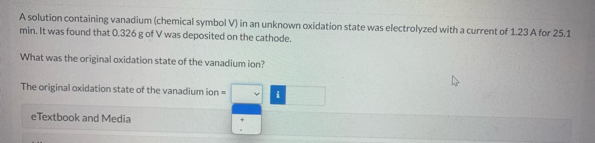 A solution containing vanadium (chemical symbol V) in an unknown oxidation state was electrolyzed with a current of 1.23 A for 25.1
min. It was found that 0.326 g of V was deposited on the cathode.
What was the original oxidation state of the vanadium ion?
The original oxidation state of the vanadium ion =
i
eTextbook and Media
