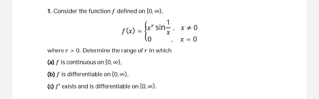 1. Consider the function f defined on [0, 0),
k' sin-
1
x + 0
f (x)
x = 0
where r > 0. Determine the range of r in which
(a) f is continuous on [0, 0),
(b) f is differentiable on [0, 0),
(c) f' exists and is differentiable on [0, 0).
